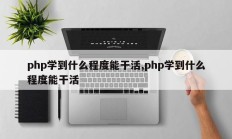 php学到什么程度能干活,php学到什么程度能干活