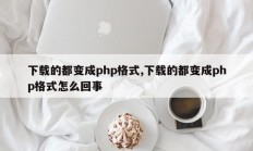 下载的都变成php格式,下载的都变成php格式怎么回事