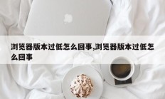 浏览器版本过低怎么回事