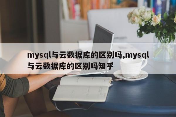 mysql与云数据库的区别吗,mysql与云数据库的区别吗知乎