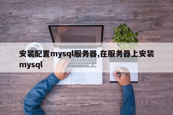 安装配置mysql服务器,在服务器上安装mysql